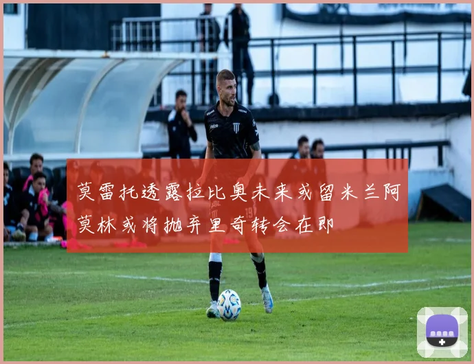 莫雷托透露拉比奥未来或留米兰阿莫林或将抛弃里奇转会在即