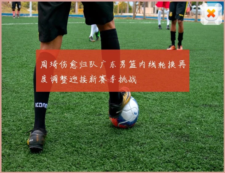 周琦伤愈归队广东男篮内线轮换再度调整迎接新赛季挑战