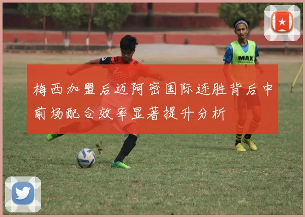 梅西加盟后迈阿密国际连胜背后中前场配合效率显著提升分析
