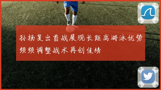 孙杨复出首战展现长距离游泳优势频频调整战术再创佳绩