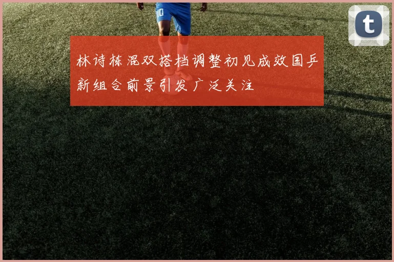 林诗栋混双搭档调整初见成效国乒新组合前景引发广泛关注