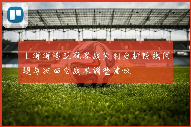 上海海港亚冠客战失利分析防线问题与次回合战术调整建议