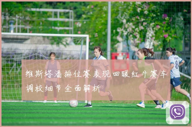 维斯塔潘排位赛表现回暖红牛赛车调校细节全面解析