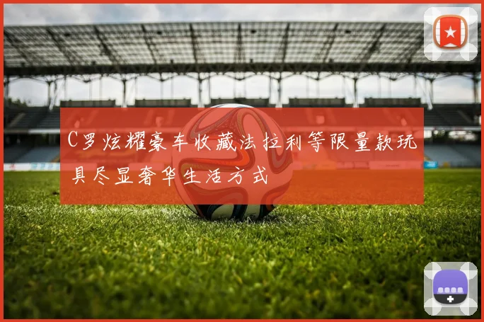 C罗炫耀豪车收藏法拉利等限量款玩具尽显奢华生活方式